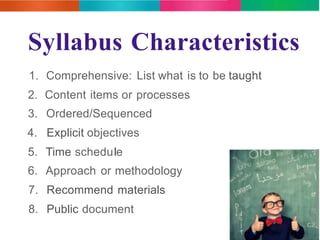 Syllabus Characteristics 
1. Comprehensive: List what is to be taught 
2. Content items or processes 
3. Ordered/Sequenced 
4. Explicit objectives 
5. Time schedule 
6. Approach or methodology 
7. Recommend materials 
8. Public document 
 
