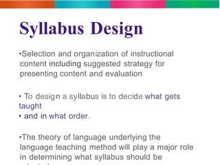 Syllabus Design 
•Selection and organization of instructional 
content including suggested strategy for 
presenting content and evaluation 
• To design a syllabus is to decide what gets 
taught 
• and in what order. 
•The theory of language underlying the 
language teaching method will play a major role 
in determining what syllabus should be 
adopted. 
 