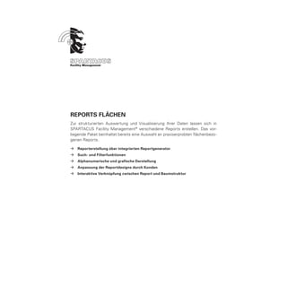 ReportS Flächen
Zur strukturierten Auswertung und Visualisierung Ihrer Daten lassen sich in
SPARTACUS Facility Management ® verschiedene Reports erstellen. Das vor-
liegende Paket beinhaltet bereits eine Auswahl an praxiserprobten flächenbezo-
genen Reports.

ÆÆ Reporterstellung über integrierten Reportgenerator
ÆÆ Such- und Filterfunktionen
ÆÆ Alphanumerische und grafische Darstellung
ÆÆ Anpassung der Reportdesigns durch Kunden
ÆÆ Interaktive Verknüpfung zwischen Report und Baumstruktur
 