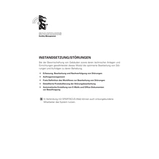 Instandsetzung/Störungen
Bei der Bewirtschaftung von Gebäuden sowie deren technischer Anlagen und
Einrichtungen gewährleistet dieses Modul die optimierte Bearbeitung von Stö-
rungen und Aufträgen zu deren Behebung.

ÆÆ Erfassung, Bearbeitung und Nachverfolgung von Störungen
ÆÆ Auftragsmanagement
ÆÆ Freie Definition des Workflows zur Bearbeitung von Störungen
ÆÆ Detaillierte Protokollierung der Störungsbearbeitung
ÆÆ Automatische Erstellung von E-Mails und Office-Dokumenten
	  zur Beauftragung




*   In Verbindung mit SPARTACUS-Web können auch ortsungebundene
    Mitarbeiter das System nutzen.
 