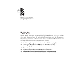 Wartung
Dieses Modul ermöglicht die Erfassung und Überwachung von Prüf-, Inspek-
tions- und Wartungsfristen für technische Anlagen wie auch für alle anderen
Objekte im Technischen Gebäudemodell. Daraus resultierende Maßnahmen und
Aufträge lassen sich effizient verwalten und steuern.

ÆÆ Terminierung für Inspektionen und beliebig viele Wartungszyklen
ÆÆ Automatische Erstellung von E-Mails und Office-Dokumenten
	  zur Beauftragung
ÆÆ Überwachung
ÆÆ Detaillierte Protokollierung der Wartungsdurchführung
ÆÆ Einbindung vordefinierter bzw. individueller Leistungskataloge
 
