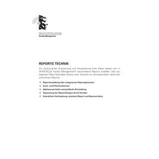 ReportS Technik
Zur strukturierten Auswertung und Visualisierung Ihrer Daten lassen sich in
SPARTACUS Facility Management ® verschiedene Reports erstellen. Das vor-
liegende Paket beinhaltet bereits eine Auswahl an praxiserprobten technisch
orientierten Reports.

ÆÆ Reporterstellung über integrierten Reportgenerator
ÆÆ Such- und Filterfunktionen
ÆÆ Alphanumerische und grafische Darstellung
ÆÆ Anpassung der Reportdesigns durch Kunden
ÆÆ Interaktive Verknüpfung zwischen Report und Baumstruktur
 