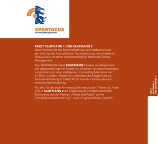 PAKET KAUFMANN 1 UND KAUFMANN 2
Nach Personal ist die Bewirtschaftung von Gebäuden einer
der wichtigsten Kostenblöcke. Transparenz aus verschiedenen
Blickwinkeln ist daher Voraussetzung für effektives Facility
Management.
Das SPARTACUS-Paket KAUFMANN 1 bietet die Möglichkeit,
alle gebäudebezogenen Kosten zu erfassen, verursacherbezogen
zuzuordnen und über intelligente „Controlling-Mechanismen“
im Blick zu halten. Weiterhin unterstützt die Möglichkeit zur




                                                                     UND Kaufmann 2
Kennzahlenbildung in SPARTACUS sowohl internes als auch
externes Benchmarking.




                                                                     Kaufmann 1
 Für alle, für die auch Anmietung/Vermietung ein Thema ist, findet




                                                                     paket
 sich in KAUFMANN 2 die Ergänzung der kostenorientierten
 Sichtweise um die Themen „Miete und Pacht“ sowie
„Betriebskostenabrechnung“, auch im gewerblichen Bereich.
 