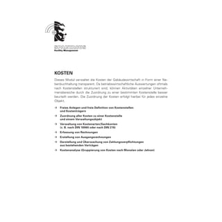 Kosten
Dieses Modul verwaltet die Kosten der Gebäudewirtschaft in Form einer Ne-
benbuchhaltung transparent. Da betriebswirtschaftliche Auswertungen oftmals
nach Kostenstellen strukturiert sind, können Aktivitäten einzelner Unterneh-
mensbereiche durch die Zuordnung zu einer bestimmten Kostenstelle besser
beurteilt werden. Die Zuordnung der Kosten erfolgt hierbei für jedes einzelne
Objekt.

ÆÆ Freies Anlegen und freie Definition von Kostenstellen
	  und Kostenträgern
ÆÆ Zuordnung aller Kosten zu einer Kostenstelle
	  und einem Verwaltungsobjekt
ÆÆ Verwaltung von Kostenarten/Sachkonten
	  (z. B. nach DIN 18960 oder nach DIN 276)
ÆÆ Erfassung von Rechnungen
ÆÆ Erstellung von Ausgangsrechnungen
ÆÆ Darstellung und Überwachung von Zahlungsverpflichtungen
	  aus bestehenden Verträgen
ÆÆ Kostenanalyse (Gruppierung von Kosten nach Monaten oder Jahren)
 