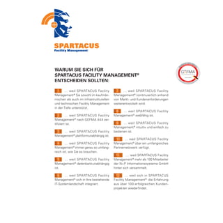 Warum Sie sich für
SPARTACUS Facility Management®
entscheiden sollten:

  1. … weil SPARTACUS Facility             7. … weil SPARTACUS Facility
Management ® Sie sowohl im kaufmän-      Management ® kontinuierlich anhand
nischen als auch im infrastrukturellen   von Markt- und Kundenanforderungen
und technischen Facility Management      weiterentwickelt wird.
in der Tiefe unterstützt.
                                          8. … weil SPARTACUS Facility
   2. … weil SPARTACUS Facility          Management ® webfähig ist.
Management ® nach GEFMA 444 zer-
tifiziert ist.                            9. … weil SPARTACUS Facility
                                         Management ® intuitiv und einfach zu
 3. … weil SPARTACUS Facility            bedienen ist.
Management® plattformunabhängig ist.
                                          10. … weil SPARTACUS Facility
  4. … weil SPARTACUS Facility           Management ® über ein umfangreiches
Management® immer genau so umfang-       Partnernetzwerk verfügt.
reich ist, wie Sie es brauchen.
                                           11.    … weil SPARTACUS Facility
  5. … weil SPARTACUS Facility           Management ® mehr als 100 Mitarbeiter
Management ® datenbankunabhängig         der N+P Informationssysteme GmbH
ist.                                     hinter sich versammelt.

  6. … weil SPARTACUS Facility            12. … weil sich in SPARTACUS
Management ® sich in Ihre bestehende     Facility Management ® die Erfahrung
IT-Systemlandschaft integriert.          aus über 100 erfolgreichen Kunden-
                                         projekten wiederfindet.
 