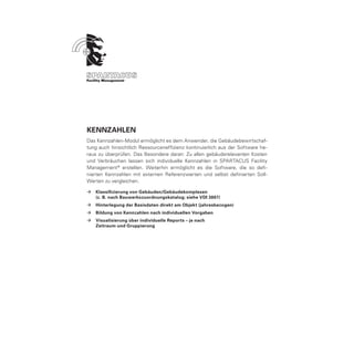 KENNZAHLEN
Das Kennzahlen-Modul ermöglicht es dem Anwender, die Gebäudebewirtschaf-
tung auch hinsichtlich Ressourceneffizienz kontinuierlich aus der Software he-
raus zu überprüfen. Das Besondere daran: Zu allen gebäuderelevanten Kosten
und Verbräuchen lassen sich individuelle Kennzahlen in SPARTACUS Facility
Management ® erstellen. Weiterhin ermöglicht es die Software, die so defi-
nierten Kennzahlen mit externen Referenzwerten und selbst definierten Soll-
Werten zu vergleichen.

ÆÆ Klassifizierung von Gebäuden/Gebäudekomplexen
	  (z. B. nach Bauwerkszuordnungskatalog; siehe VDI 3807)
ÆÆ Hinterlegung der Basisdaten direkt am Objekt (jahresbezogen)
ÆÆ Bildung von Kennzahlen nach individuellen Vorgaben
ÆÆ Visualisierung über individuelle Reports – je nach
	  Zeitraum und Gruppierung
 