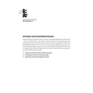 Interne KOSTENVERRECHNUNG
Dieses Modul ermöglicht es dem Anwender, alle gebäuderelevanten Kosten den
„internen Verursachern“ zuzuordnen. Zuerst wird dazu der kostenseitig zu be-
trachtende Zeitraum definiert. Dann werden die dafür angefallenen Kosten der
Gebäudebewirtschaftung im Sinne der Kosten-/Leistungsrechnung intern auf
Nutzer/Nutzergruppen umgelegt. Über eine Analyse verschiedener Zeiträume
ermöglicht diese nach innen gerichtete Sichtweise weiterhin Kostentransparenz
aus verschiedenen Blickwinkeln.

ÆÆ Umlage von Kosten auf Nutzer/Nutzergruppen
ÆÆ Erzeugung von Verrechnungsbuchungen
ÆÆ Erstellung von Abrechnungsdokumenten
 