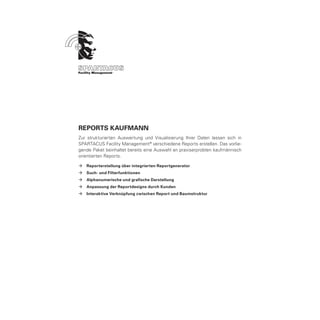 ReportS Kaufmann
Zur strukturierten Auswertung und Visualisierung Ihrer Daten lassen sich in
SPARTACUS Facility Management ® verschiedene Reports erstellen. Das vorlie-
gende Paket beinhaltet bereits eine Auswahl an praxiserprobten kaufmännisch
orientierten Reports.

ÆÆ Reporterstellung über integrierten Reportgenerator
ÆÆ Such- und Filterfunktionen
ÆÆ Alphanumerische und grafische Darstellung
ÆÆ Anpassung der Reportdesigns durch Kunden
ÆÆ Interaktive Verknüpfung zwischen Report und Baumstruktur
 