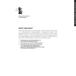 IN PAKET Kaufmann 1 nicht enthalten
Miete und Pacht
Über dieses Modul lassen sich Mietverträge mit allen relevanten Informationen
(z. B. Zahlungstermine, Kündigungsfristen, Vertragspartner) anlegen. Miet-
gegenstände können historisiert verwaltet und automatisch mit den entspre-
chenden Zeiträumen in der Betriebskostenabrechnung berücksichtigt werden.
Eine Mieteingangsliste bietet die Möglichkeit, Zahlungen und Mahnstatus zu
überwachen. Ebenso detailliert werden Anmietverträge verwaltet.

ÆÆ Verwaltung von An-/Vermietverträgen mit
	  historisierbaren Mietgegenständen
ÆÆ Zahlungsüberwachung über Mieteingangsliste
ÆÆ   Unterstützung aller Arten von Mietverträgen
	    (z. B. wohnwirtschaftliche Mietverträge,
	    gewerbliche Mietverträge, Stellplatzmietverträge,
	    Vermietung von Außenflächen, ...)
 