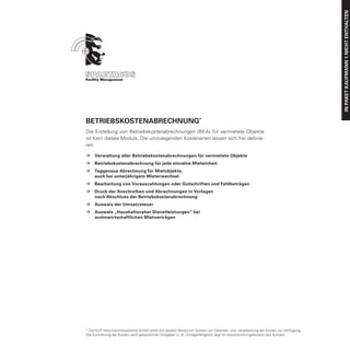 IN PAKET Kaufmann 1 nicht enthalten
Betriebskostenabrechnung*
Die Erstellung von Betriebskostenabrechnungen (BKA) für vermietete Objekte
ist Kern dieses Moduls. Die umzulegenden Kostenarten lassen sich frei definie-
ren.

ÆÆ Verwaltung aller Betriebskostenabrechnungen für vermietete Objekte
ÆÆ Betriebskostenabrechnung für jede einzelne Mieteinheit
ÆÆ Taggenaue Abrechnung für Mietobjekte,
	  auch bei unterjährigem Mieterwechsel
ÆÆ Bearbeitung von Vorauszahlungen oder Gutschriften und Fehlbeträgen
ÆÆ Druck der Anschreiben und Abrechnungen in Vorlagen
	  nach Abschluss der Betriebskostenabrechnung
ÆÆ Ausweis der Umsatzsteuer
ÆÆ Ausweis „Haushaltsnaher Dienstleistungen“ bei
	  wohnwirtschaftlichen Mietverträgen




* Die N+P Informationssysteme GmbH stellt mit diesem Modul ein System zur Datenbe- und -verarbeitung der Kosten zur Verfügung.
Die Zurordnung der Kosten nach gesetzlichen Vorgaben (z. B. Umlagefähigkeit) liegt im Verantwortungsbereich des Kunden.
 