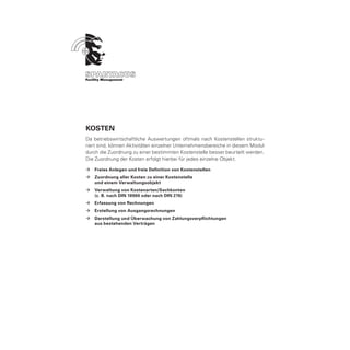 Kosten
Da betriebswirtschaftliche Auswertungen oftmals nach Kostenstellen struktu-
riert sind, können Aktivitäten einzelner Unternehmensbereiche in diesem Modul
durch die Zuordnung zu einer bestimmten Kostenstelle besser beurteilt werden.
Die Zuordnung der Kosten erfolgt hierbei für jedes einzelne Objekt.

ÆÆ Freies Anlegen und freie Definition von Kostenstellen
ÆÆ Zuordnung aller Kosten zu einer Kostenstelle
	  und einem Verwaltungsobjekt
ÆÆ Verwaltung von Kostenarten/Sachkonten
	  (z. B. nach DIN 18960 oder nach DIN 276)
ÆÆ Erfassung von Rechnungen
ÆÆ Erstellung von Ausgangsrechnungen
ÆÆ Darstellung und Überwachung von Zahlungsverpflichtungen
	  aus bestehenden Verträgen
 