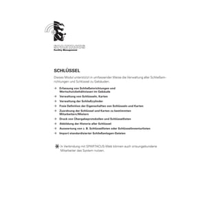 Schlüssel
Dieses Modul unterstützt in umfassender Weise die Verwaltung aller Schließein-
richtungen und Schlüssel zu Gebäuden.

ÆÆ Erfassung von Schließeinrichtungen und
	  Wertschutzbehältnissen im Gebäude
ÆÆ Verwaltung von Schlüsseln, Karten
ÆÆ Verwaltung der Schließzylinder
ÆÆ Freie Definition der Eigenschaften von Schlüsseln und Karten
ÆÆ Zuordnung der Schlüssel und Karten zu bestimmten
	  Mitarbeitern/Mietern
ÆÆ Druck von Übergabeprotokollen und Schlüssellisten
ÆÆ Abbildung der Historie aller Schlüssel
ÆÆ Auswertung von z. B. Schlüssellisten oder Schlüsselinventurlisten
ÆÆ Import standardisierter Schließanlagen-Dateien




*   In Verbindung mit SPARTACUS-Web können auch ortsungebundene
    Mitarbeiter das System nutzen.
 