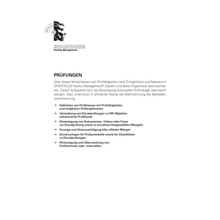 Prüfungen
Über dieses Modul lassen sich Prüftätigkeiten nach Dringlichkeit und Relevanz in
SPARTACUS Facility Management ® steuern und deren Ergebnisse dokumentie-
ren. Darauf aufbauend kann die Beseitigung eventueller Prüfmängel überwacht
werden. Dies unterstützt in effizienter Weise die Wahrnehmung der Betreiber-
verantwortung.

ÆÆ Definition von Prüfklassen mit Prüftätigkeiten
	  und möglichen Prüfergebnissen
ÆÆ Verwaltung von Einzelprüfungen zu FM-Objekten
	  anhand einer Prüfklasse
ÆÆ Hinterlegung von Dokumenten, Videos oder Fotos
	  zur Einzelprüfung sowie zu einzelnen festgestellten Mängeln
ÆÆ Anzeige und Statusverfolgung aller offenen Mängel
ÆÆ Druckvorlagen für Prüfprotokolle sowie für Checklisten
	  zu Einzelprüfungen
ÆÆ Hinterlegung und Überwachung von
	  Prüfterminen oder -intervallen
 
