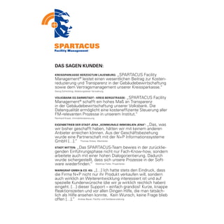 DAS SAGEN KUNDEN:
                                 „SPARTACUS Facility
Kreissparkasse Herzogtum Lauenburg:
Management® leistet einen wesentlichen Beitrag zur Kosten-
reduzierung und Transparenz in der Gebäudebewirtschaftung
sowie dem Vertragsmanagement unserer Kreissparkasse.“
Georg Schlichting, Abteilungsleiter Verwaltung

Volksbank eG Darmstadt • Kreis BergstraSSe: „SPARTACUS Facility
Management® schafft ein hohes Maß an Transparenz
in der Gebäudebewirtschaftung unserer Volksbank. Die
Datenqualität ermöglicht eine kosteneffiziente Steuerung aller
FM-relevanten Prozesse in unserem Institut.“
Reinhard Kissel, Immobilienbetreuung


                                                  „Das, was
Eigenbetrieb der Stadt Jena „Kommunale Immobilien Jena“:
wir bisher geschafft haben, hätten wir mit keinem anderen
Anbieter erreichen können. Aus der Geschäftsbeziehung
wurde eine Partnerschaft mit der N+P Informationssysteme
GmbH […].“ Thomas Dirkes, Werkleiter
            „Das SPARTACUS-Team bewies in der zurücklie-
Stadt Witten:
genden Einführungsphase nicht nur Fach-Know-how, sondern
arbeitete auch mit einer hohen Dialogorientierung. Dadurch
wurde sichergestellt, dass sich unsere Prozesse in der Soft-
ware wiederfinden.“ Matthias Feller, Projektleiter
Markgraf GMBH & Co. KG:   „[…] Ich hatte stets den Eindruck, dass
die Firma N+P nicht nur ihr Produkt verkaufen will, sondern
auch wirklich an Weiterentwicklung interessiert ist und auf
spezielle Kundenwünsche (die wir ja wirklich reichlich haben)
eingeht. […] dieser Support – einfach grandios! Kurze, knappe
Reaktionszeiten und vor allen Dingen Hilfe, die man tatsäch-
lich als Hilfe ansehen konnte. Kein Wunsch, keine Frage blieb
offen […].“ Andrea Bauer, Facility und Geräteverwaltung
 