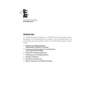 Reinigung
Ein flexibles Reinigungsmanagement in SPARTACUS hilft, Kapazitäten optimal
einzusetzen und Reinigungskosten einzusparen. Über Planspiele lassen sich
verschiedene Varianten erstellen, die dann hinsichtlich Effizienz geprüft werden
können.

ÆÆ Definition von Reinigungsflächen
	  (Bodenbeläge, Glasflächen, Sonstiges)
ÆÆ Erstellung von Reinigungslosen und Verknüpfung
	  mit dazugehörigen Verträgen
ÆÆ Kalkulation der Reinigungsleistung
ÆÆ Hinterlegung von Leistungskategorien
ÆÆ Abfragen und Reports
ÆÆ Planspiele zur Optimierung
ÆÆ Massen-Updates für verschiedene Parameter
 