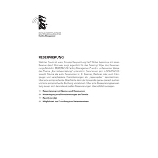 RESERVIERUNG
Welcher Raum ist wann für eine Besprechung frei? Woher bekomme ich einen
Beamer dazu? Und wer sorgt eigentlich für das Catering? Über das Reservie-
rungs-Modul in SPARTACUS Facility Management ® wird in umfassender Weise
das Thema „Kurzzeitvermietung“ unterstützt. Dazu lassen sich in SPARTACUS
sowohl Räume als auch Ressourcen (z. B. Beamer, Rechner oder auch Fahr-
zeuge) und verschiedene Dienstleistungen als „reservierbar“ kennzeichnen.
Über eine entsprechende Oberfläche kann der Anwender genau danach suchen
und eine entsprechende Buchung vornehmen. Über eine Reservierungsverwal-
tung lassen sich dann alle aktuellen Reservierungen übersichtlich anzeigen.

ÆÆ Reservierung von Räumen und Ressourcen
ÆÆ Hinterlegung von Dienstleistungen am Termin
ÆÆ Raumkalender
ÆÆ Möglichkeit zur Erstellung von Serienterminen
 