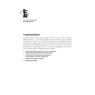 IT-Management
In diesem Modul können alle IT-Geräte (z. B. Computer, Drucker, Monitore,
Netzwerktechnik, ...) inklusive Software-Lizenzen verwaltet werden. Weitere
Informationen zu Windows-PCs werden automatisch von Arbeitsplatzrechnern
und Servern in lokalen oder entfernten Netzwerken in Verbindung mit PsInfo
gesammelt und in SPARTACUS aktualisiert. Die Informationen zu den einzelnen
Komponenten müssen dadurch nicht mehr manuell eingegeben werden, son-
dern sind automatisch im Gebäudemodell verfügbar.

ÆÆ Erfassung und Verwaltung von aktiver und passiver
	Netzwerktechnik mit Netzwerkinformationen
ÆÆ Erfassung und Verwaltung von Endgeräten
	  wie Computern, Druckern, Monitoren
ÆÆ Unterstützung Remote-Zugriff
ÆÆ Kopplung zu PsInfo
 
