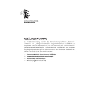 Gebäudebewertung
Zur Gebäudebewertung werden die Wertermittlungsverfahren „Sachwert-
verfahren“ und „Ertragswertverfahren“ programmtechnisch in SPARTACUS
abgebildet. Damit ist die Bewertung und Dokumentation des kommunalen Ge-
bäudebestandes gewährleistet. Entsprechend der Vorgaben aus den einzelnen
Bundesländern werden dafür in Abstimmung mit dem Anwender die jeweils ak-
tuellen Richtlinien in der Software hinterlegt.

ÆÆ Assistentengeführte Bewertung von Gebäuden
ÆÆ Verwaltung vorgenommener Bewertungen
ÆÆ Aktenkundige Dokumentation
ÆÆ Hinterlegung Gebäudezustand
 