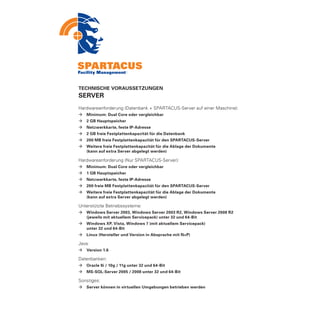 TECHNISCHE VORAUSSETZUNGEN
SERVER
Hardwareanforderung (Datenbank + SPARTACUS-Server auf einer Maschine):
ÆÆ Minimum: Dual Core oder vergleichbar
ÆÆ 2 GB Hauptspeicher
ÆÆ Netzwerkkarte, feste IP-Adresse
ÆÆ 2 GB freie Festplattenkapazität für die Datenbank
ÆÆ 200 MB freie Festplattenkapazität für den SPARTACUS-Server
ÆÆ Weitere freie Festplattenkapazität für die Ablage der Dokumente
	  (kann auf extra Server abgelegt werden)

Hardwareanforderung (Nur SPARTACUS-Server):
ÆÆ Minimum: Dual Core oder vergleichbar
ÆÆ 1 GB Hauptspeicher
ÆÆ Netzwerkkarte, feste IP-Adresse
ÆÆ 200 freie MB Festplattenkapazität für den SPARTACUS-Server
ÆÆ Weitere freie Festplattenkapazität für die Ablage der Dokumente
	  (kann auf extra Server abgelegt werden)

Unterstützte Betriebssysteme:
ÆÆ Windows Server 2003, Windows Server 2003 R2, Windows Server 2008 R2
	  (jeweils mit aktuellem Servicepack) unter 32 und 64-Bit
ÆÆ Windows XP, Vista, Windows 7 (mit aktuellem Servicepack)
	  unter 32 und 64-Bit
ÆÆ Linux (Hersteller und Version in Absprache mit N+P)

Java:
ÆÆ Version 1.6

Datenbanken:
ÆÆ Oracle 9i / 10g / 11g unter 32 und 64-Bit
ÆÆ MS-SQL-Server 2005 / 2008 unter 32 und 64-Bit

Sonstiges:
ÆÆ Server können in virtuellen Umgebungen betrieben werden
 