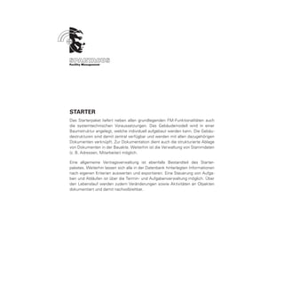 STARTER
Das Starterpaket liefert neben allen grundlegenden FM-Funktionalitäten auch
die systemtechnischen Voraussetzungen. Das Gebäudemodell wird in einer
Baumstruktur angelegt, welche individuell aufgebaut werden kann. Die Gebäu-
destrukturen sind damit zentral verfügbar und werden mit allen dazugehörigen
Dokumenten verknüpft. Zur Dokumentation dient auch die strukturierte Ablage
von Dokumenten in der Bauakte. Weiterhin ist die Verwaltung von Stammdaten
(z. B. Adressen, Mitarbeiter) möglich.

Eine allgemeine Vertragsverwaltung ist ebenfalls Bestandteil des Starter-
paketes. Weiterhin lassen sich alle in der Datenbank hinterlegten Informationen
nach eigenen Kriterien auswerten und exportieren. Eine Steuerung von Aufga-
ben und Abläufen ist über die Termin- und Aufgabenverwaltung möglich. Über
den Lebenslauf werden zudem Veränderungen sowie Aktivitäten an Objekten
dokumentiert und damit nachvollziehbar.
 