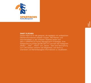 FLÄCHEN
                                                                        paket
 PAKET FLÄCHEN
 Dieses Paket ist für alle geeignet, die tagtäglich mit verlässlichen
 Flächeninformationen arbeiten müssen. Alle Flächen- und
 Geometriedaten zu den erfassten Objekten lassen sich
 dafür in SPARTACUS Facility Management® hinterlegen. Eine
 Kategorisierung erfolgt gemäß DIN 277 und nach den Kategorien
„Boden“, „Glas“, „Wand“ und „Decke“. Über eine Verknüpfung
 zum CAD besteht weiterhin die Möglichkeit, sich leicht zu
 orientieren und flächenbezogene Informationen zu visualisieren.
 