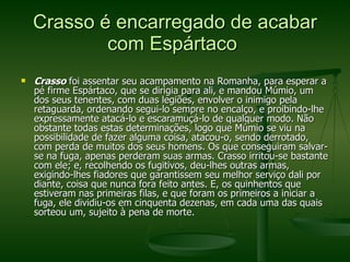 Crasso é encarregado de acabar com Espártaco  Crasso  foi assentar seu acampamento na Romanha, para esperar a pé firme Espártaco, que se dirigia para ali, e mandou Múmio, um dos seus tenentes, com duas legiões, envolver o inimigo pela retaguarda, ordenando segui-lo sempre no encalço, e proibindo-lhe expressamente atacá-lo e escaramuçá-lo de qualquer modo. Não obstante todas estas determinações, logo que Múmio se viu na possibilidade de fazer alguma coisa, atacou-o, sendo derrotado, com perda de muitos dos seus homens. Os que conseguiram salvar-se na fuga, apenas perderam suas armas. Crasso irritou-se bastante com ele; e, recolhendo os fugitivos, deu-lhes outras armas, exigindo-lhes fiadores que garantissem seu melhor serviço dali por diante, coisa que nunca fora feito antes. E, os quinhentos que estiveram nas primeiras filas, e que foram os primeiros a iniciar a fuga, ele dividiu-os em cinquenta dezenas, em cada uma das quais sorteou um, sujeito à pena de morte.  