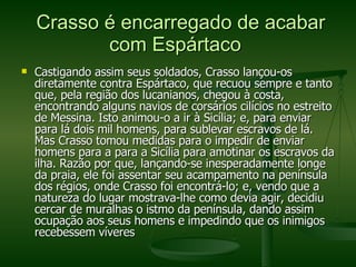 Crasso é encarregado de acabar com Espártaco  Castigando assim seus soldados, Crasso lançou-os diretamente contra Espártaco, que recuou sempre e tanto que, pela região dos lucanianos, chegou à costa, encontrando alguns navios de corsários cilícios no estreito de Messina. Isto animou-o a ir à Sicília; e, para enviar para lá dois mil homens, para sublevar escravos de lá. Mas Crasso tomou medidas para o impedir de enviar homens para a para a Sicília para amotinar os escravos da ilha. Razão por que, lançando-se inesperadamente longe da praia, ele foi assentar seu acampamento na península dos régios, onde Crasso foi encontrá-lo; e, vendo que a natureza do lugar mostrava-lhe como devia agir, decidiu cercar de muralhas o istmo da península, dando assim ocupação aos seus homens e impedindo que os inimigos recebessem víveres  