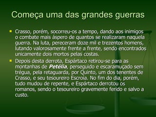 Começa uma das grandes guerras Crasso, porém, socorreu-os a tempo, dando aos inimigos o combate mais áspero de quantos se realizaram naquela guerra. Na luta, pereceram doze mil e trezentos homens, lutando valorosamente frente a frente, sendo encontrados unicamente dois mortos pelas costas. Depois desta derrota, Espártaco retirou-se para as montanhas de  Petélia , perseguido e escaramuçado sem trégua, pela retaguarda, por Quinto, um dos tenentes de Crasso, e seu tesoureiro Escroía. No fim do dia, porém, tudo mudou de repente, e Espártaco derrotou os romanos, sendo o tesoureiro gravemente ferido e salvo a custo. 