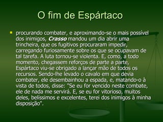O fim de Espártaco  procurando combater, e aproximando-se o mais possível dos inimigos,  Crasso  mandou um dia abrir uma trincheira, que os fugitivos procuraram impedir, carregando furiosamente sobre os que se ocupavam de tal tarefa. A luta tornou-se violenta. E, como, a todo momento, chegassem reforços de parte a parte, Espártaco viu-se obrigado a lançar mão de todos os recursos. Sendo-lhe levado o cavalo em que devia combater, ele desembainhou a espada, e, matando-o à vista de todos, disse: "Se eu for vencido neste combate, ele de nada me servirá. E, se eu for vitorioso, muitos deles, belíssimos e excelentes, terei dos inimigos à minha disposição".  