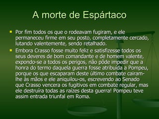 A morte de Espártaco Por fim todos os que o rodeavam fugiram, e ele permaneceu firme em seu posto, completamente cercado, lutando valentemente, sendo retalhado. Embora Crasso fosse muito feliz e satisfizesse todos os seus deveres de bom comandante e de homem valente, expondo-se a todos os perigos, não pôde impedir que a honra do termo daquela guerra fosse atribuída a Pompeu, porque os que escaparam deste último combate cairam-lhe às mãos e ele aniquilou-os, escrevendo ao Senado que Crasso vencera os fugitivos em combate regular, mas ele destruíra todas as raízes desta guerra! Pompeu teve assim entrada triunfal em Roma. 