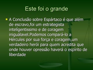 Este foi o grande A Conclusão sobre Espártaco é que além de escravo,foi um estrategista intelígentissimo e de coragem iniguálavel.Podemos compará-lo a Hércules por sua força e coragem,um verdadeiro herói para quem acredita que onde houver opressão haverá o espírito de liberdade  