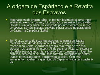A origem de Espártaco e a Revolta dos Escravos  Espártaco era de origem trácia  e, por ter desertado de uma tropa auxiliar do exército romano, foi capturado e reduzido à escravidão. Devido à sua força física, foi comprado por um mercador a serviço do  lanista  , Lêntulo Batilato, e levado para a escola de gladiadores de Cápua, na Campânia (Italia) Em 73 a.C., cerca de duzentos escravos da escola de Batiato revoltaram-se, devido (segundo Plutarco) aos mal-tratos que recebiam do lanista, e armados apenas com facas de cozinha, atacaram os guardas da escola. Ainda segundo Plutarco, setenta e oito deles (ou apenas trinta, segundo Floro) conseguiram fugir. No caminho, depararam-se com umas carretas carregadas de armas usadas pelos gladiadores, apoderando-se delas. Com esse armamento, repeliram a guarnição de Cápua, enviada para capturá-los. 