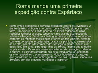 Roma manda uma primeira expedição contra Espártaco  Roma então organizou a primeira expedição contra os revoltosos. À frente de três mil homens, o pretor romano Clódio sitia-os em seu forte, um outeiro de subida penosa e estreita rodeado de altos rochedos talhados a pique, tendo no cimo grande quantidade de videiras selvagens. Sendo a subida guardada por Clódio, os sitiados cortaram os rebentos mais longos e fortes de tais videiras, fizeram com eles compridas escadas que roçavam a planície, e, amarrando-as no alto, por elas desceram todos sossegada mente. Apenas um deles ficou em cima, para jogar-lhes as armas, findo o que também se pôs a salvo. Os romanos não suspeitaram da operação; rodeado o outeiro, os sitiados atacaram-nos pela retaguarda, afugentando-os e tomando-lhes o acampamento. Muitos boiadeiros e pastores que guardavam seus rebanhos juntaram-se aos fugitivos, sendo uns armados por eles e outros mandados a espionar. 