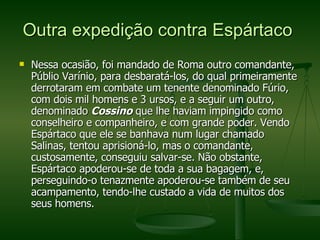Outra expedição contra Espártaco  Nessa ocasião, foi mandado de Roma outro comandante, Públio Varínio, para desbaratá-los, do qual primeiramente derrotaram em combate um tenente denominado Fúrio, com dois mil homens e 3 ursos, e a seguir um outro, denominado  Cossino  que lhe haviam impingido como conselheiro e companheiro, e com grande poder. Vendo Espártaco que ele se banhava num lugar chamado Salinas, tentou aprisioná-lo, mas o comandante, custosamente, conseguiu salvar-se. Não obstante, Espártaco apoderou-se de toda a sua bagagem, e, perseguindo-o tenazmente apoderou-se também de seu acampamento, tendo-lhe custado a vida de muitos dos seus homens. 