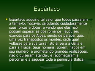 Espártaco  Espártaco adquiriu tal valor que todos passaram a temê-lo. Todavia, calculando cuidadosamente suas forças e dotes, e vendo que elas não podiam superar as dos romanos, levou seu exército para os Alpes, sendo de parecer que, uma vez transpostos os montes, cada qual voltasse para sua terra, isto é, para a Gália e para a Trácia. Seus homens, porém, fiados em seu número, e prometendo grandes realizações, não o quiseram atender, e recomeçaram a percorrer e a saquear toda a península Itálica.  