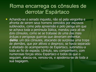 Roma encarrega os cônsules de derrotar Espártaco  Achando-se o senado inquieto, não só pela vergonha e afronta de serem seus homens vencidos por escravos sublevados, como pela apreensão e pelo perigo em que se achava toda a península Itálica, mandou para ali os dois cônsules, como se se tratasse de uma das mais árduas e perigosas guerras que deveriam enfrentar.  Gélio , um dos cônsules, atacando de surpresa uma tropa de alemães, que por altivez e desprezo, se havia separado e afastado do acampamento de Espártaco, submeteu-a toda ao fio de espada; Lêntulo, seu companheiro, com numerosas forças sitiou Espártaco e todos os que o seguiam, atacou-os, venceu-os, e apoderou-se de toda a sua bagagem.  