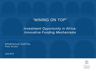 SPARTACUS CAPITAL
Peter Ruxton
June 2013
“MINING ON TOP”
Investment Opportunity in Africa:
Innovative Funding Mechanisms
 