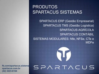 PRODUTOS
SPARTACUS SISTEMAS
SPARTACUS ERP (Gestão Empresarial)
SPARTACUS TMS (Gestão Logística)
SPARTACUS AGRÍCOLA
SPARTACUS CONTÁBIL
SISTEMAS MODULARES: Nfe, NFSe, CTe e
MDFe

fb.com/spartacus.sistemas
spartacus.com.br
(42) 3223-6164

 