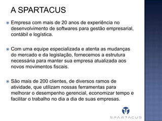 A SPARTACUS


Empresa com mais de 20 anos de experiência no
desenvolvimento de softwares para gestão empresarial,
contábil e logística.



Com uma equipe especializada e atenta as mudanças
do mercado e da legislação, fornecemos a estrutura
necessária para manter sua empresa atualizada aos
novos movimentos fiscais.



São mais de 200 clientes, de diversos ramos de
atividade, que utilizam nossas ferramentas para
melhorar o desempenho gerencial, economizar tempo e
facilitar o trabalho no dia a dia de suas empresas.

 