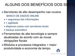ALGUNS DOS BENEFÍCIOS DOS SISTEM
 Servidores





de alto desempenho nas nuvens

BANCO DE DADOS ONLINE
+ segurança das informações
+ agilidade
dispensa custos com servidores locais
backup automático

 Ferramentas

de alta tecnologia e sempre
atualizadas de acordo com as novas
obrigações fiscais
 Módulos e processos integrados = maior
produtividade e economia de tempo.

 