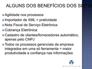 ALGUNS DOS BENEFÍCIOS DOS SISTEM
 Agilidade

nos processos
 Importador de XML = praticidade
 Nota Fiscal de Serviço Eletrônica
 Cobrança Eletrônica
 Cadastro de clientes/fornecedores automático,
apenas pelo CNPJ
 Todos os processos gerenciais da empresa
integrados em uma só ferramenta = maior
produtividade e confiança nas informações

 