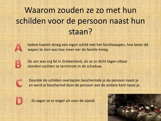Waarom zouden ze zo met hun
schilden voor de persoon naast hun
staan?
Iedere hopliet droeg een eigen schild met het familiewapen, hoe beter dit
wapen te zien was hoe meer eer de familie kreeg.
De zon was erg fel in Griekenland, als ze zo dicht tegen elkaar
stonden vochten ze tenminste in de schaduw.
Doordat de schilden overlapten beschermde je de persoon naast je
en werd je beschermd door de persoon aan de andere kant naast je.

Zo zagen ze er enger uit voor de vijand.

 