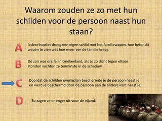 Waarom zouden ze zo met hun
schilden voor de persoon naast hun
staan?
Iedere hopliet droeg een eigen schild met het familiewapen, hoe beter dit
wapen te zien was hoe meer eer de familie kreeg.
De zon was erg fel in Griekenland, als ze zo dicht tegen elkaar
stonden vochten ze tenminste in de schaduw.
Doordat de schilden overlapten beschermde je de persoon naast je
en werd je beschermd door de persoon aan de andere kant naast je.

Zo zagen ze er enger uit voor de vijand.

 