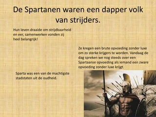 De Spartanen waren een dapper volk
van strijders.
Hun leven draaide om strijdbaarheid
en eer, samenwerken vonden zij
heel belangrijk!
Ze kregen een brute opvoeding zonder luxe
om zo sterke krijgers te worden. Vandaag de
dag spreken we nog steeds over een
Spartaanse opvoeding als iemand een zware
opvoeding zonder luxe krijgt.
Sparta was een van de machtigste
stadstaten uit de oudheid.

 