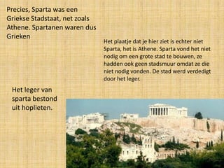 Precies, Sparta was een
Griekse Stadstaat, net zoals
Athene. Spartanen waren dus
Grieken

Het leger van
sparta bestond
uit hoplieten.

Het plaatje dat je hier ziet is echter niet
Sparta, het is Athene. Sparta vond het niet
nodig om een grote stad te bouwen, ze
hadden ook geen stadsmuur omdat ze die
niet nodig vonden. De stad werd verdedigt
door het leger.

 
