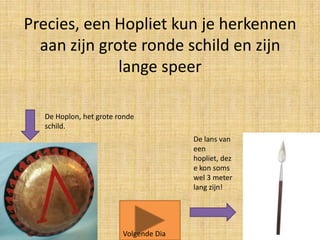 Precies, een Hopliet kun je herkennen
aan zijn grote ronde schild en zijn
lange speer
De Hoplon, het grote ronde
schild.
De lans van
een
hopliet, dez
e kon soms
wel 3 meter
lang zijn!

Volgende Dia

 