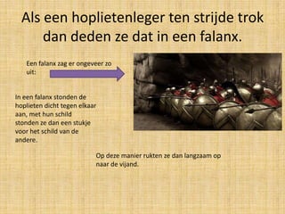 Als een hoplietenleger ten strijde trok
dan deden ze dat in een falanx.
Een falanx zag er ongeveer zo
uit:

In een falanx stonden de
hoplieten dicht tegen elkaar
aan, met hun schild
stonden ze dan een stukje
voor het schild van de
andere.
Op deze manier rukten ze dan langzaam op
naar de vijand.

 