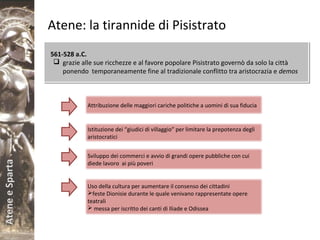 AteneeSparta
Atene: la tirannide di Pisistrato
561-528 a.C.
 grazie alle sue ricchezze e al favore popolare Pisistrato governò da solo la città
ponendo temporaneamente fine al tradizionale conflitto tra aristocrazia e demos
561-528 a.C.
 grazie alle sue ricchezze e al favore popolare Pisistrato governò da solo la città
ponendo temporaneamente fine al tradizionale conflitto tra aristocrazia e demos
Attribuzione delle maggiori cariche politiche a uomini di sua fiducia
Istituzione dei “giudici di villaggio” per limitare la prepotenza degli
aristocratici
Sviluppo dei commerci e avvio di grandi opere pubbliche con cui
diede lavoro ai più poveri
Uso della cultura per aumentare il consenso dei cittadini
feste Dionisie durante le quale venivano rappresentate opere
teatrali
 messa per iscritto dei canti di Iliade e Odissea
 
