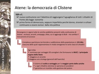 AteneeSparta
Atene: la democrazia di Clìstene
508 a.C.
 nuova costituzione con l’obiettivo di raggiungere l’uguaglianza di tutti i cittadini di
fronte alla legge: isonomìa
 prima forma di democrazia, seppure imperfetta perché donne, stranieri e schiavi
continuano a essere esclusi dalla vita politica
508 a.C.
 nuova costituzione con l’obiettivo di raggiungere l’uguaglianza di tutti i cittadini di
fronte alla legge: isonomìa
 prima forma di democrazia, seppure imperfetta perché donne, stranieri e schiavi
continuano a essere esclusi dalla vita politica
Rimangono in vigore tutte le cariche pubbliche presenti nella costituzione di
Solone - ecclesia, arconti, areopago, eliea, cui si aggiunge la Bulè - ma cambia il
meccanismo di accesso
Complessa spartizione territoriale e suddivisione della popolazione in 10 tribù,
ciascuna delle quali rappresentava in modo omogeneo le varie classi di cittadini
Ogni tribù
 nominava per sorteggio 50 consiglieri che formavano la BULÈ, il principale
organo dello Stato
 eleggeva un arconte
eleggeva uno stratega (generali dell’esercito)
Il sistema di scelta a sorteggio per la maggior parte delle cariche
 a ogni cittadino ateniese la speranza di accedervi
 garantiva un ricambio nella gestione del potere
 