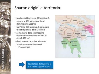 AteneeSparta
Sparta: origini e territorio
• fondata dai Dori verso il X secolo a.C.
• attorno al 750 a.C. estese il suo
dominio sulla Laconia
• tra l’VIII e il VII secolo a.C. conquistò
la fertile pianura della Messenia
• al momento della sua massima
espansione controllava un’area di
circa 8.400 km2
:
direttamente Laconia e Messenia
indirettamente il resto del
Peloponneso
Sparta fece della guerra la
sua stessa ragione di vita
 